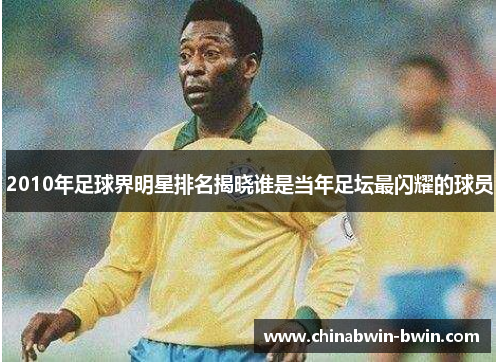 2010年足球界明星排名揭晓谁是当年足坛最闪耀的球员