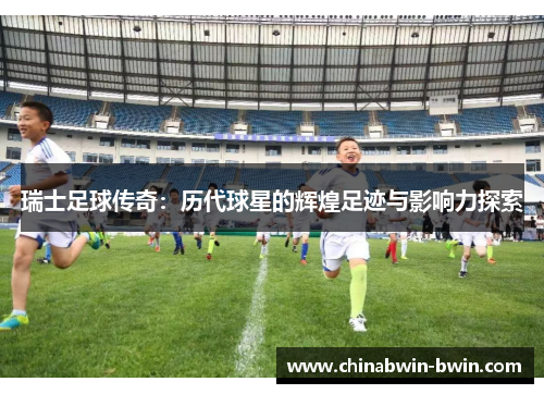 瑞士足球传奇：历代球星的辉煌足迹与影响力探索