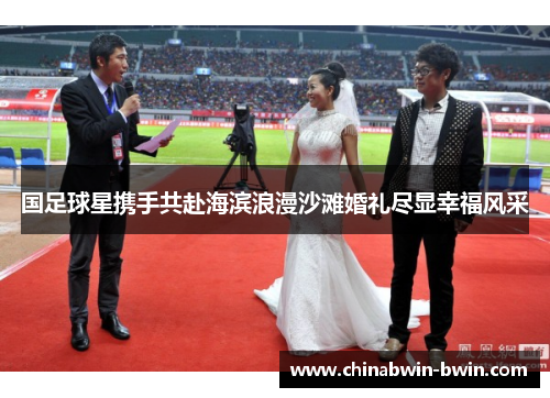 国足球星携手共赴海滨浪漫沙滩婚礼尽显幸福风采
