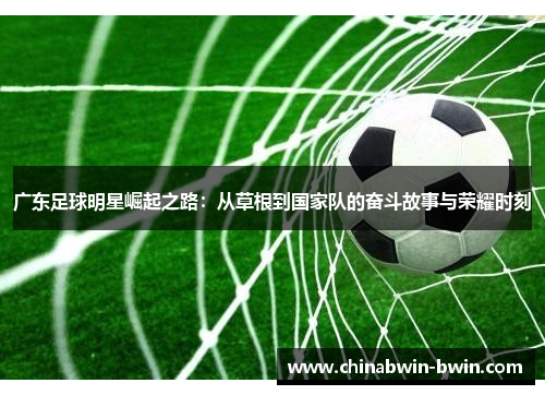 广东足球明星崛起之路：从草根到国家队的奋斗故事与荣耀时刻