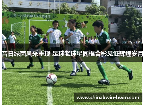 昔日绿茵风采重现 足球老球星同框合影见证辉煌岁月