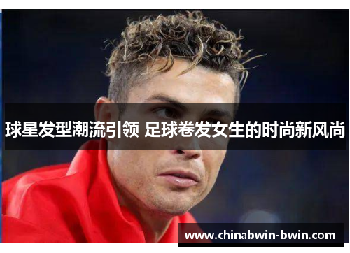 球星发型潮流引领 足球卷发女生的时尚新风尚