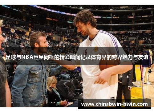 足球与NBA巨星同框的精彩瞬间记录体育界的跨界魅力与友谊
