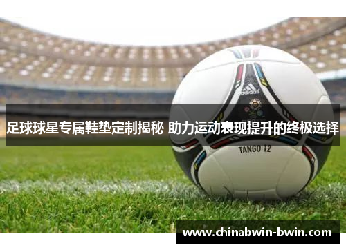 足球球星专属鞋垫定制揭秘 助力运动表现提升的终极选择